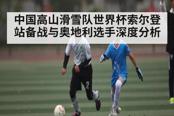 中国高山滑雪队世界杯索尔登站备战与奥地利选手深度分析